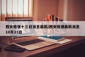 西安疫情十三日消息最新/西安疫情最新消息10月23日