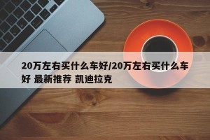 20万左右买什么车好/20万左右买什么车好 最新推荐 凯迪拉克