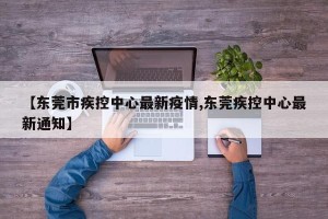 【东莞市疾控中心最新疫情,东莞疾控中心最新通知】