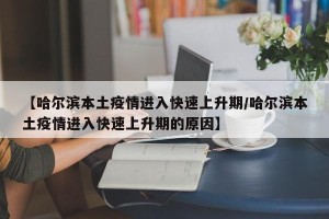 【哈尔滨本土疫情进入快速上升期/哈尔滨本土疫情进入快速上升期的原因】
