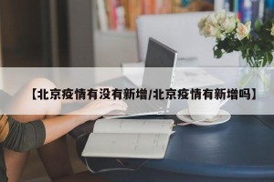 【北京疫情有没有新增/北京疫情有新增吗】