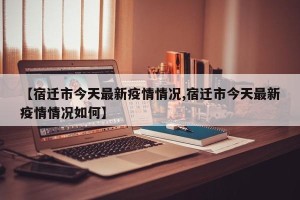 【宿迁市今天最新疫情情况,宿迁市今天最新疫情情况如何】
