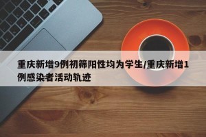 重庆新增9例初筛阳性均为学生/重庆新增1例感染者活动轨迹