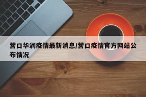 营口华润疫情最新消息/营口疫情官方网站公布情况