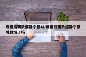 疫情最新数据静宁县城/疫情最新数据静宁县城封城了吗