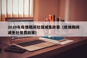 2020年疫情期间社保减免政策（疫情期间减免社保费政策）