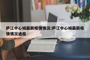 庐江中心城最新疫情情况:庐江中心城最新疫情情况通报
