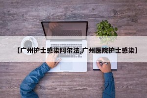 【广州护士感染阿尔法,广州医院护士感染】