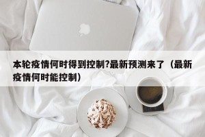 本轮疫情何时得到控制?最新预测来了（最新疫情何时能控制）