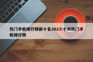 热门手机排行榜前十名2023:十大热门手机排行榜