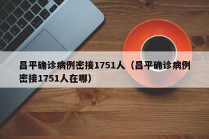 昌平确诊病例密接1751人（昌平确诊病例密接1751人在哪）