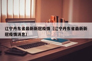 辽宁丹东省最新新冠疫情（辽宁丹东省最新新冠疫情消息）