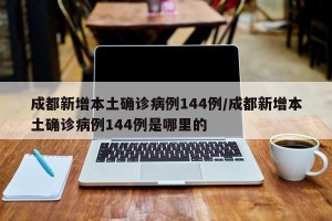 成都新增本土确诊病例144例/成都新增本土确诊病例144例是哪里的