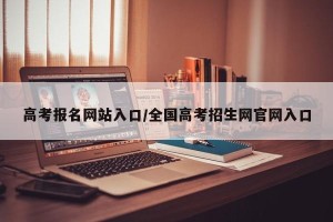 高考报名网站入口/全国高考招生网官网入口