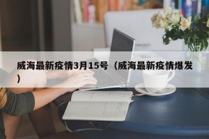 威海最新疫情3月15号（威海最新疫情爆发）
