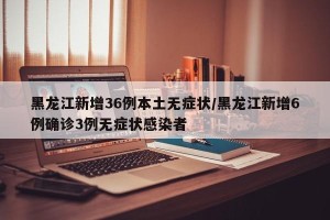 黑龙江新增36例本土无症状/黑龙江新增6例确诊3例无症状感染者
