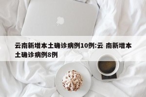 云南新增本土确诊病例10例:云 南新增本土确诊病例8例