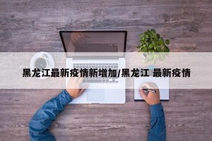 黑龙江最新疫情新增加/黑龙江 最新疫情
