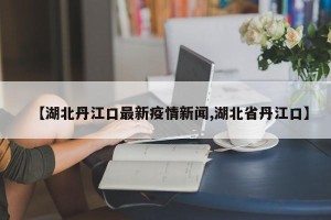 【湖北丹江口最新疫情新闻,湖北省丹江口】