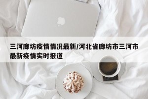 三河廊坊疫情情况最新/河北省廊坊市三河市最新疫情实时报道