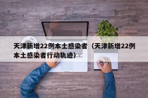 天津新增22例本土感染者（天津新增22例本土感染者行动轨迹）