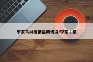 李家马村疫情最新情况/李家塅镇