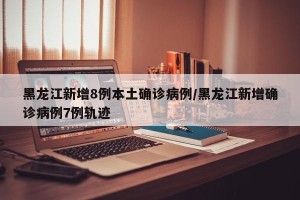 黑龙江新增8例本土确诊病例/黑龙江新增确诊病例7例轨迹