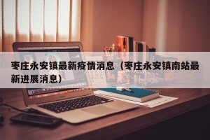 枣庄永安镇最新疫情消息（枣庄永安镇南站最新进展消息）