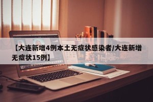 【大连新增4例本土无症状感染者/大连新增无症状15例】