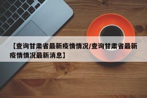 【查询甘肃省最新疫情情况/查询甘肃省最新疫情情况最新消息】