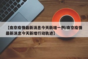 【南京疫情最新消息今天新增一例/南京疫情最新消息今天新增行动轨迹】