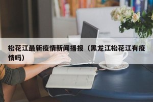 松花江最新疫情新闻播报（黑龙江松花江有疫情吗）