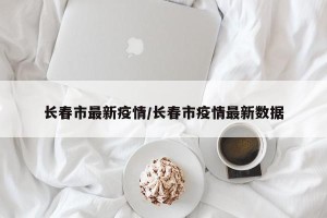 长春市最新疫情/长春市疫情最新数据