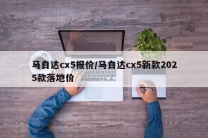 马自达cx5报价/马自达cx5新款2025款落地价