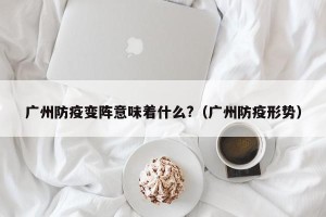 广州防疫变阵意味着什么?（广州防疫形势）