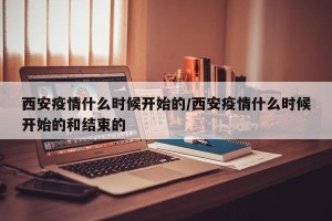 西安疫情什么时候开始的/西安疫情什么时候开始的和结束的