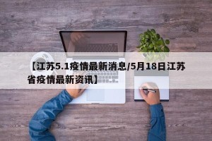 【江苏5.1疫情最新消息/5月18日江苏省疫情最新资讯】