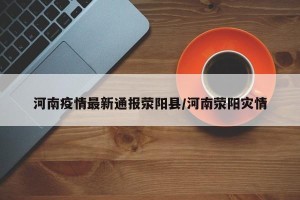 河南疫情最新通报荥阳县/河南荥阳灾情