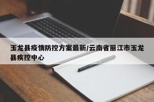 玉龙县疫情防控方案最新/云南省丽江市玉龙县疾控中心