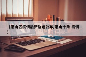 【萧山区疫情最新轨迹公布/萧山十条 疫情】