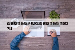 西安疫情最新消息92:西安疫情最新情况29日