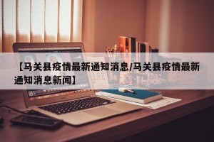 【马关县疫情最新通知消息/马关县疫情最新通知消息新闻】
