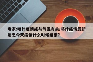 专家:喀什疫情或与气温有关/喀什疫情最新消息今天疫情什么时候结束?
