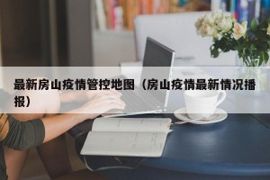 最新房山疫情管控地图（房山疫情最新情况播报）