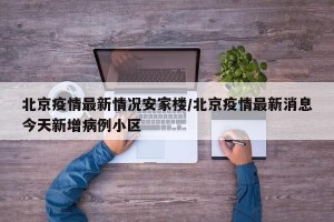 北京疫情最新情况安家楼/北京疫情最新消息今天新增病例小区