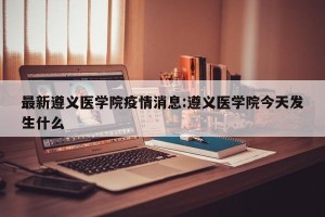 最新遵义医学院疫情消息:遵义医学院今天发生什么