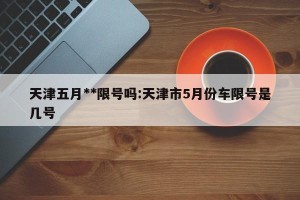 天津五月**限号吗:天津市5月份车限号是几号