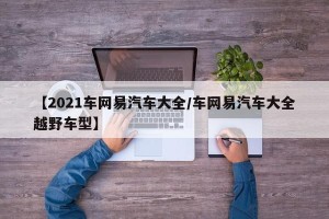 【2021车网易汽车大全/车网易汽车大全越野车型】