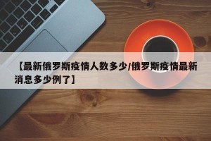 【最新俄罗斯疫情人数多少/俄罗斯疫情最新消息多少例了】