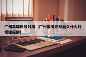 广州车牌摇号时间（广州车牌摇号最久什么时候能摇到）